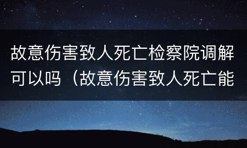 故意伤害致人死亡检察院调解可以吗（故意伤害致人死亡能否调解）