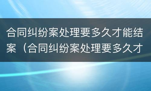 合同纠纷案处理要多久才能结案（合同纠纷案处理要多久才能结案呀）