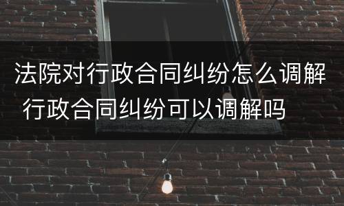 法院对行政合同纠纷怎么调解 行政合同纠纷可以调解吗