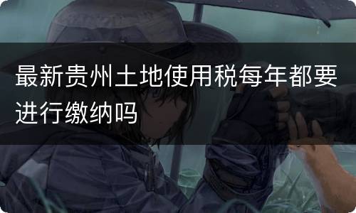 最新贵州土地使用税每年都要进行缴纳吗