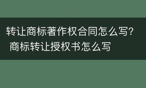 转让商标著作权合同怎么写？ 商标转让授权书怎么写