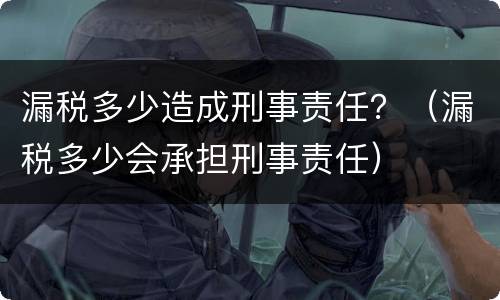 漏税多少造成刑事责任？（漏税多少会承担刑事责任）