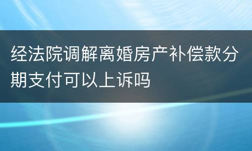 经法院调解离婚房产补偿款分期支付可以上诉吗