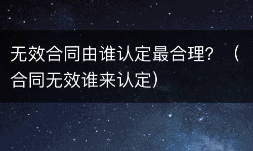 无效合同由谁认定最合理？（合同无效谁来认定）