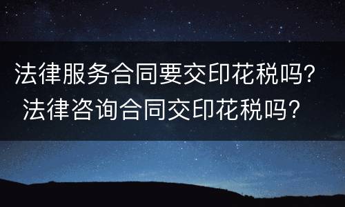 法律服务合同要交印花税吗？ 法律咨询合同交印花税吗?