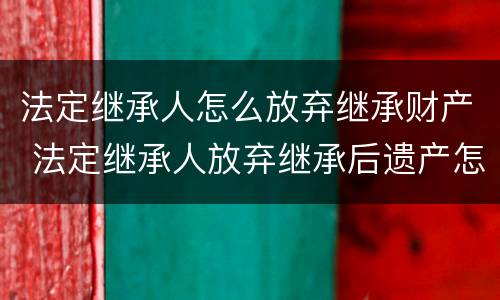法定继承人怎么放弃继承财产 法定继承人放弃继承后遗产怎么处理