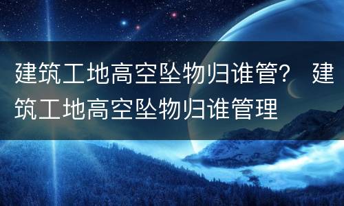 建筑工地高空坠物归谁管？ 建筑工地高空坠物归谁管理