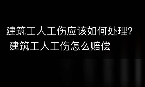 建筑工人工伤应该如何处理？ 建筑工人工伤怎么赔偿