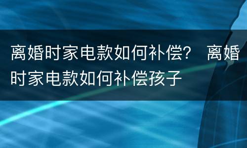 离婚时家电款如何补偿？ 离婚时家电款如何补偿孩子