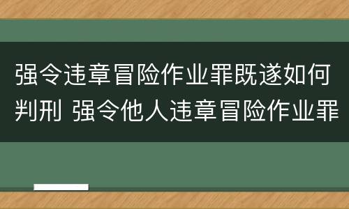 强令违章冒险作业罪既遂如何判刑 强令他人违章冒险作业罪立案标准