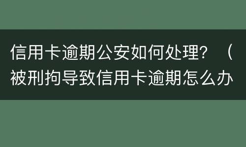 信用卡逾期公安如何处理？（被刑拘导致信用卡逾期怎么办）