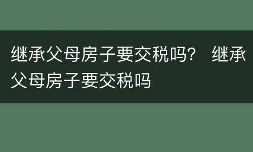 继承父母房子要交税吗？ 继承父母房子要交税吗