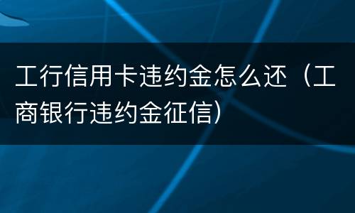 工行信用卡违约金怎么还（工商银行违约金征信）