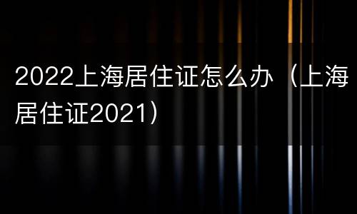 2022上海居住证怎么办（上海居住证2021）