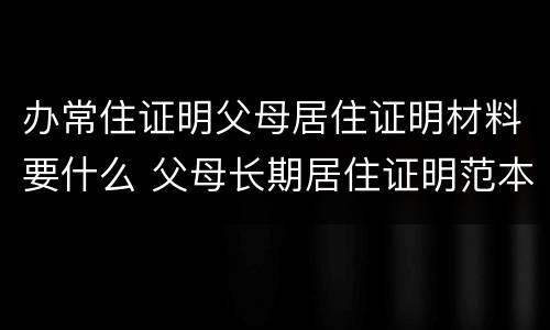 办常住证明父母居住证明材料要什么 父母长期居住证明范本