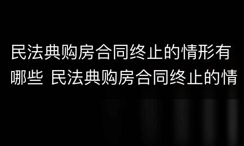 民法典购房合同终止的情形有哪些 民法典购房合同终止的情形有哪些呢