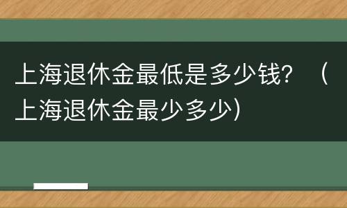 上海退休金最低是多少钱？（上海退休金最少多少）