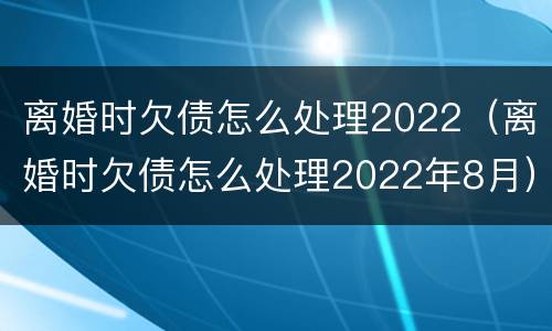 离婚时欠债怎么处理2022（离婚时欠债怎么处理2022年8月）