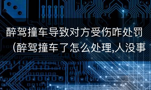 醉驾撞车导致对方受伤咋处罚（醉驾撞车了怎么处理,人没事,车损哪一方赔）