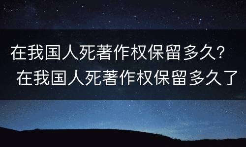 在我国人死著作权保留多久？ 在我国人死著作权保留多久了