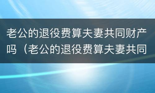 老公的退役费算夫妻共同财产吗（老公的退役费算夫妻共同财产吗怎么算）