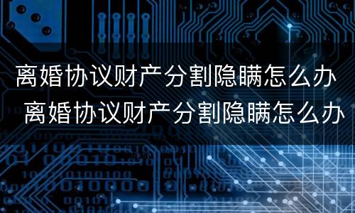 离婚协议财产分割隐瞒怎么办 离婚协议财产分割隐瞒怎么办手续