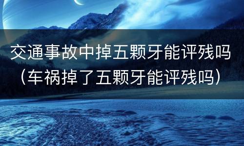 交通事故中掉五颗牙能评残吗（车祸掉了五颗牙能评残吗）