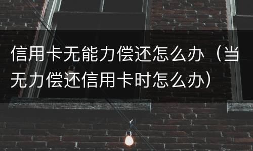 信用卡无能力偿还怎么办（当无力偿还信用卡时怎么办）