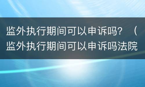 监外执行期间可以申诉吗？（监外执行期间可以申诉吗法院）