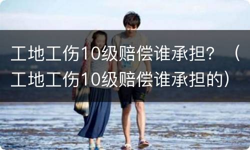 工地工伤10级赔偿谁承担？（工地工伤10级赔偿谁承担的）