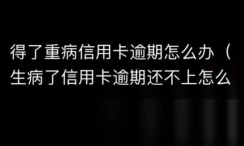 得了重病信用卡逾期怎么办（生病了信用卡逾期还不上怎么办）