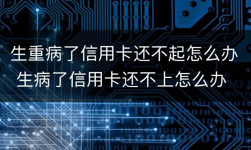 生重病了信用卡还不起怎么办 生病了信用卡还不上怎么办