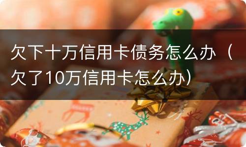 欠下十万信用卡债务怎么办（欠了10万信用卡怎么办）