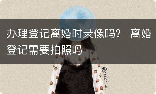 办理登记离婚时录像吗？ 离婚登记需要拍照吗