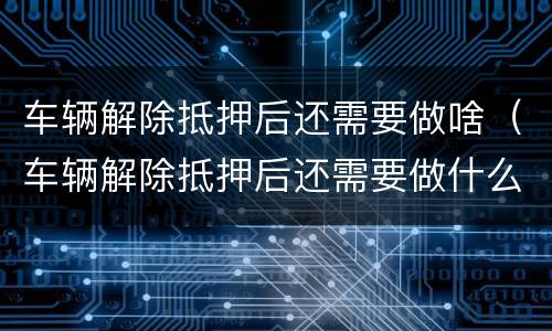 车辆解除抵押后还需要做啥（车辆解除抵押后还需要做什么）
