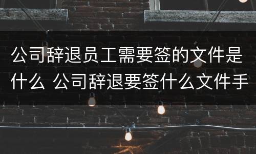 公司辞退员工需要签的文件是什么 公司辞退要签什么文件手续
