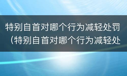 特别自首对哪个行为减轻处罚（特别自首对哪个行为减轻处罚最严重）