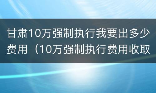 甘肃10万强制执行我要出多少费用（10万强制执行费用收取标准）
