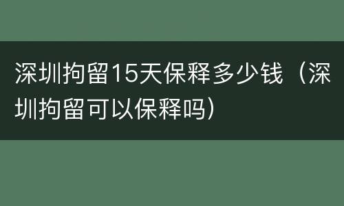 深圳拘留15天保释多少钱（深圳拘留可以保释吗）