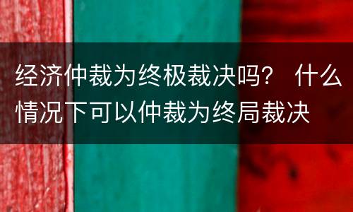 经济仲裁为终极裁决吗？ 什么情况下可以仲裁为终局裁决