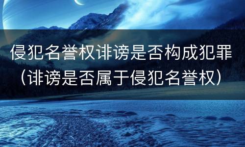 侵犯名誉权诽谤是否构成犯罪（诽谤是否属于侵犯名誉权）