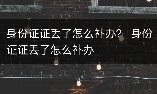 身份证证丢了怎么补办？ 身份证证丢了怎么补办