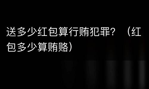 送多少红包算行贿犯罪？（红包多少算贿赂）