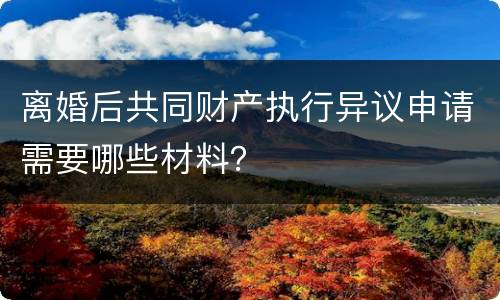 离婚后共同财产执行异议申请需要哪些材料？