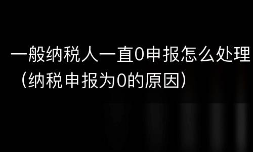 一般纳税人一直0申报怎么处理（纳税申报为0的原因）