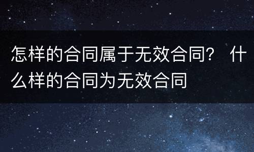 怎样的合同属于无效合同？ 什么样的合同为无效合同