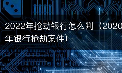 2022年抢劫银行怎么判（2020年银行抢劫案件）