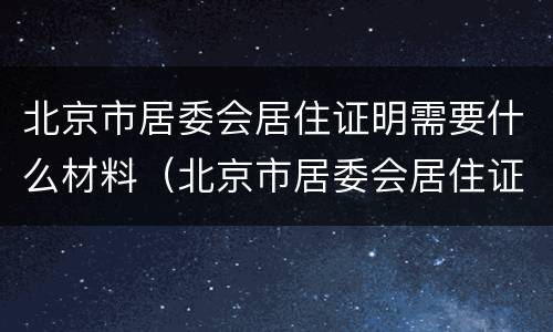 北京市居委会居住证明需要什么材料（北京市居委会居住证明需要什么材料呢）