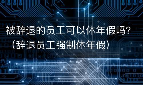 被辞退的员工可以休年假吗？（辞退员工强制休年假）