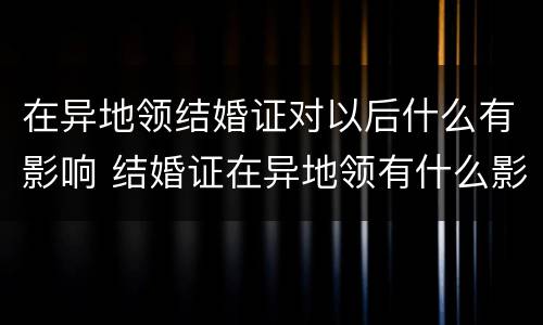 在异地领结婚证对以后什么有影响 结婚证在异地领有什么影响吗